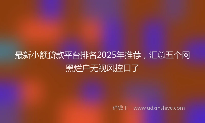 最新小额贷款平台排名2025年推荐，汇总五个网黑烂户无视风控口子