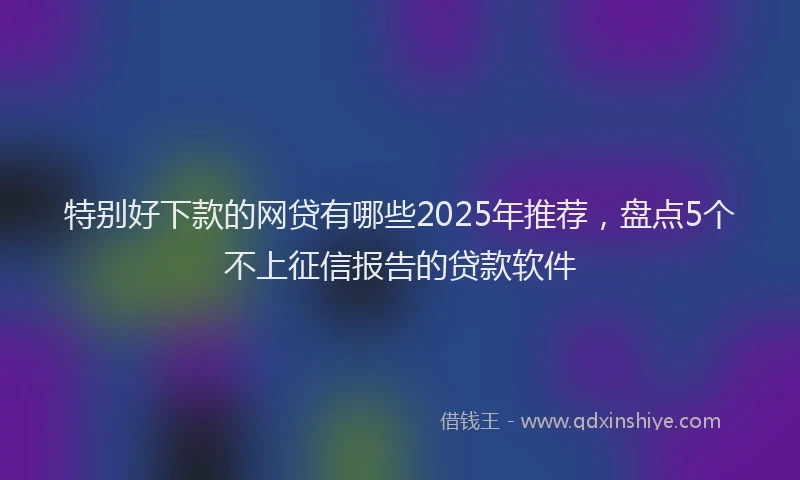 特别好下款的网贷有哪些2025年推荐，盘点5个不上征信报告的贷款软件