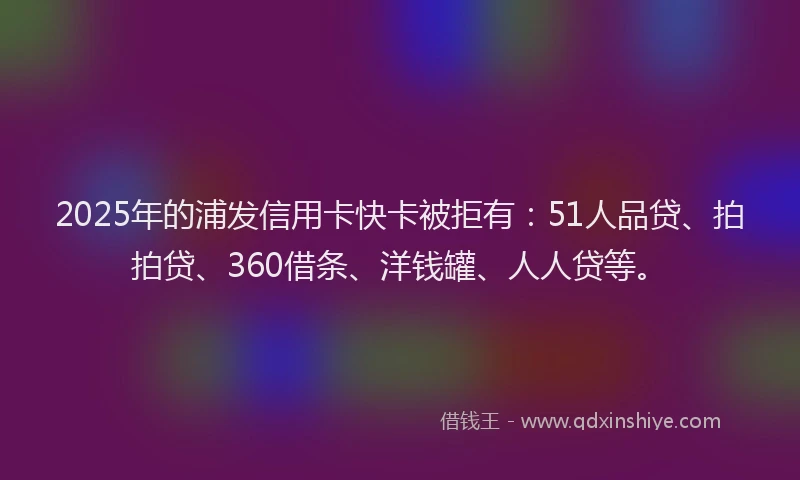 2025年的浦发信用卡快卡被拒有：51人品贷、拍拍贷、360借条、洋钱罐、人人贷等。