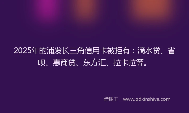 2025年的浦发长三角信用卡被拒有：滴水贷、省呗、惠商贷、东方汇、拉卡拉等。