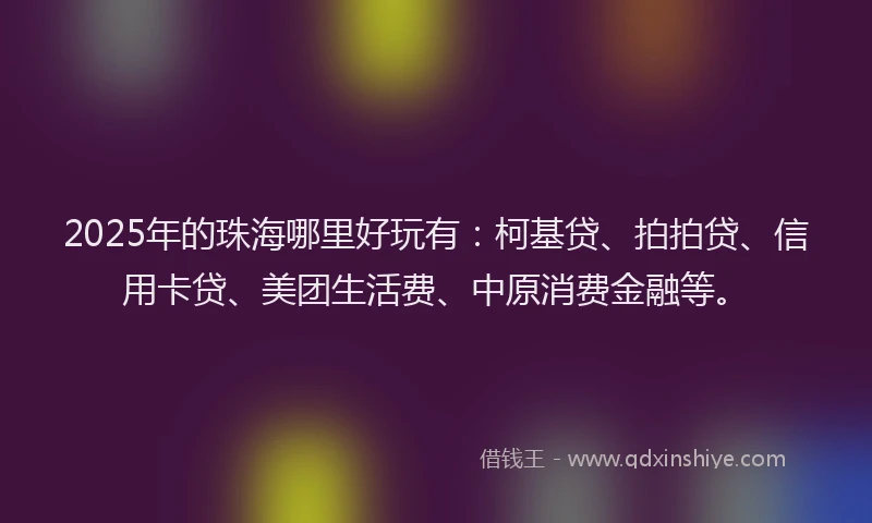 2025年的珠海哪里好玩有：柯基贷、拍拍贷、信用卡贷、美团生活费、中原消费金融等。