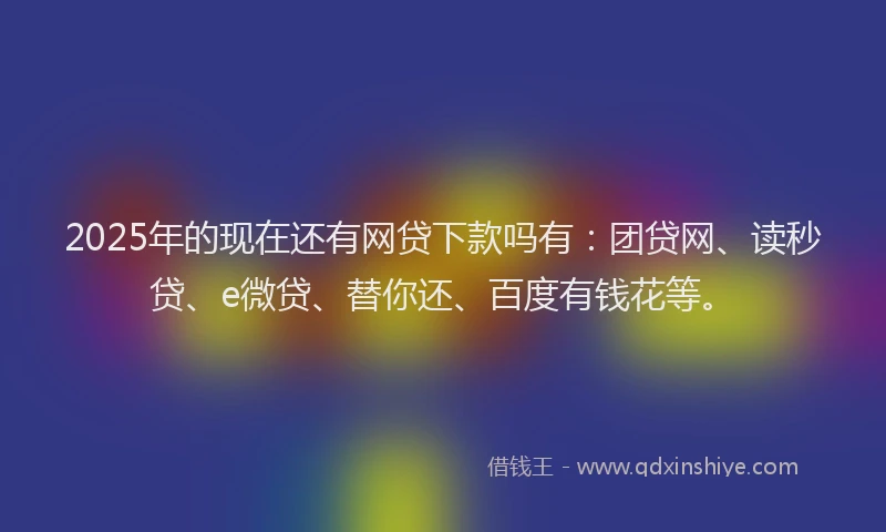 2025年的现在还有网贷下款吗有：团贷网、读秒贷、e微贷、替你还、百度有钱花等。
