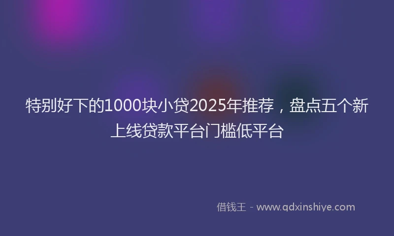 特别好下的1000块小贷2025年推荐，盘点五个新上线贷款平台门槛低平台
