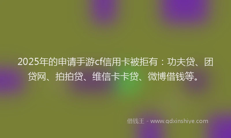 2025年的申请手游cf信用卡被拒有：功夫贷、团贷网、拍拍贷、维信卡卡贷、微博借钱等。