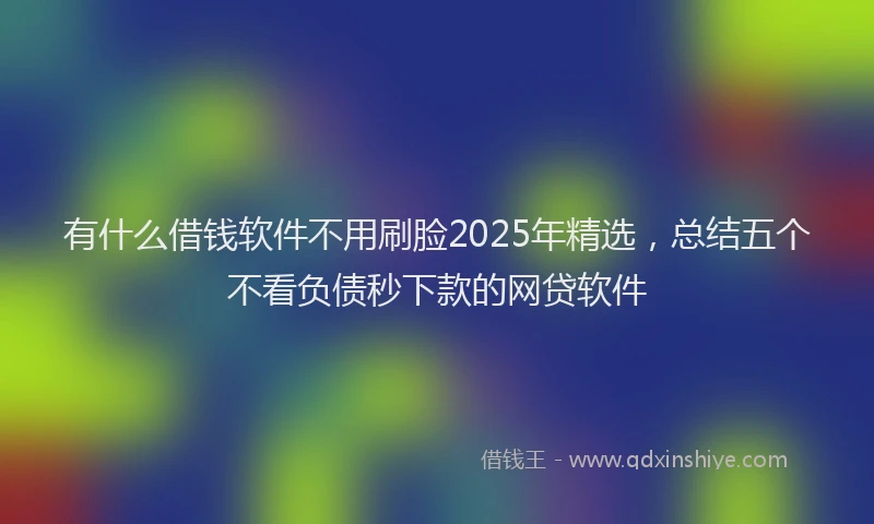 有什么借钱软件不用刷脸2025年精选，总结五个不看负债秒下款的网贷软件