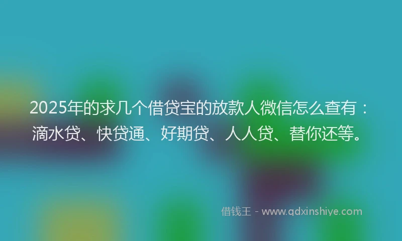 2025年的求几个借贷宝的放款人微信怎么查有：滴水贷、快贷通、好期贷、人人贷、替你还等。
