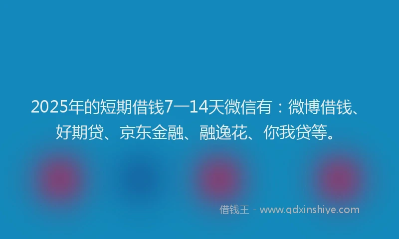 2025年的短期借钱7一14天微信有：微博借钱、好期贷、京东金融、融逸花、你我贷等。