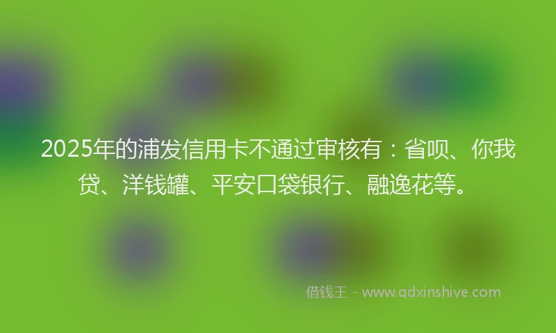 2025年的浦发信用卡不通过审核有：省呗、你我贷、洋钱罐、平安口袋银行、融逸花等。
