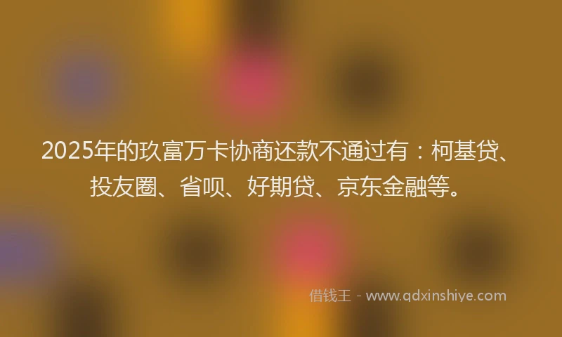 2025年的玖富万卡协商还款不通过有：柯基贷、投友圈、省呗、好期贷、京东金融等。