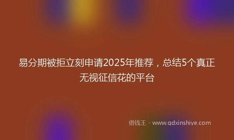 易分期被拒立刻申请2025年推荐，总结5个真正无视征信花的平台