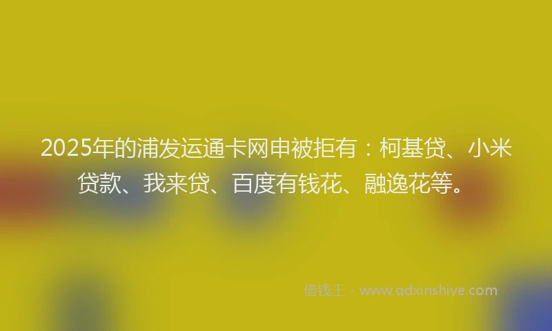 2025年的浦发运通卡网申被拒有：柯基贷、小米贷款、我来贷、百度有钱花、融逸花等。