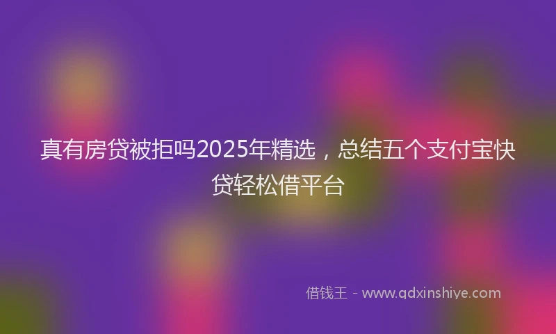 真有房贷被拒吗2025年精选，总结五个支付宝快贷轻松借平台