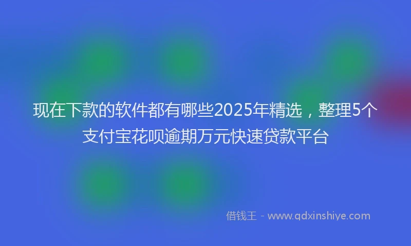 现在下款的软件都有哪些2025年精选，整理5个支付宝花呗逾期万元快速贷款平台
