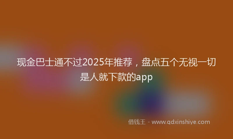 现金巴士通不过2025年推荐，盘点五个无视一切是人就下款的app