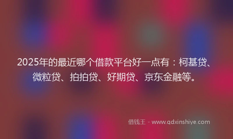 2025年的最近哪个借款平台好一点有：柯基贷、微粒贷、拍拍贷、好期贷、京东金融等。