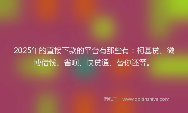 2025年的直接下款的平台有那些有：柯基贷、微博借钱、省呗、快贷通、替你还等。