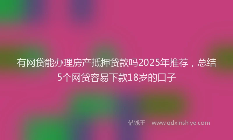 有网贷能办理房产抵押贷款吗2025年推荐，总结5个网贷容易下款18岁的口子