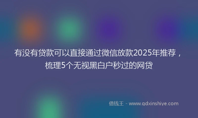有没有贷款可以直接通过微信放款2025年推荐，梳理5个无视黑白户秒过的网贷