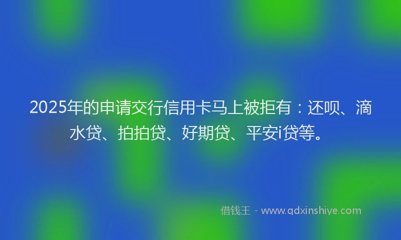 2025年的申请交行信用卡马上被拒有：还呗、滴水贷、拍拍贷、好期贷、平安i贷等。