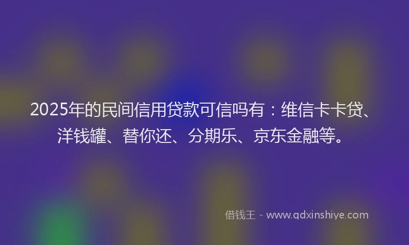 2025年的民间信用贷款可信吗有：维信卡卡贷、洋钱罐、替你还、分期乐、京东金融等。