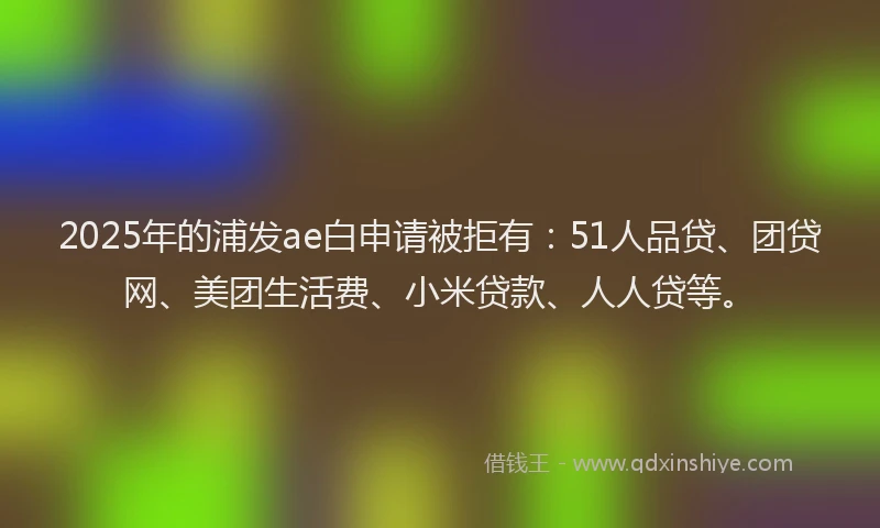 2025年的浦发ae白申请被拒有：51人品贷、团贷网、美团生活费、小米贷款、人人贷等。