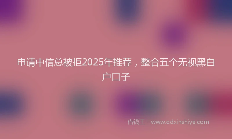 申请中信总被拒2025年推荐，整合五个无视黑白户口子