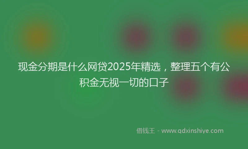 现金分期是什么网贷2025年精选，整理五个有公积金无视一切的口子