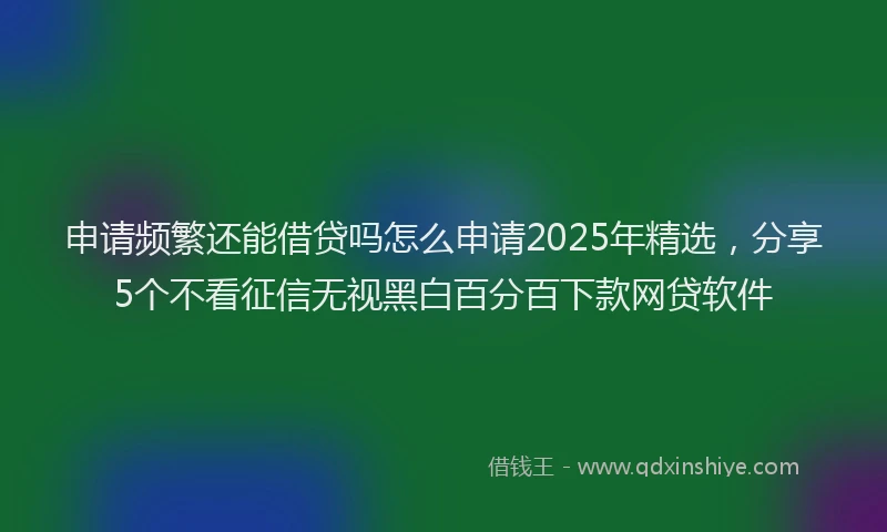 申请频繁还能借贷吗怎么申请2025年精选，分享5个不看征信无视黑白百分百下款网贷软件