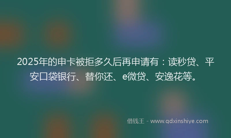 2025年的申卡被拒多久后再申请有：读秒贷、平安口袋银行、替你还、e微贷、安逸花等。