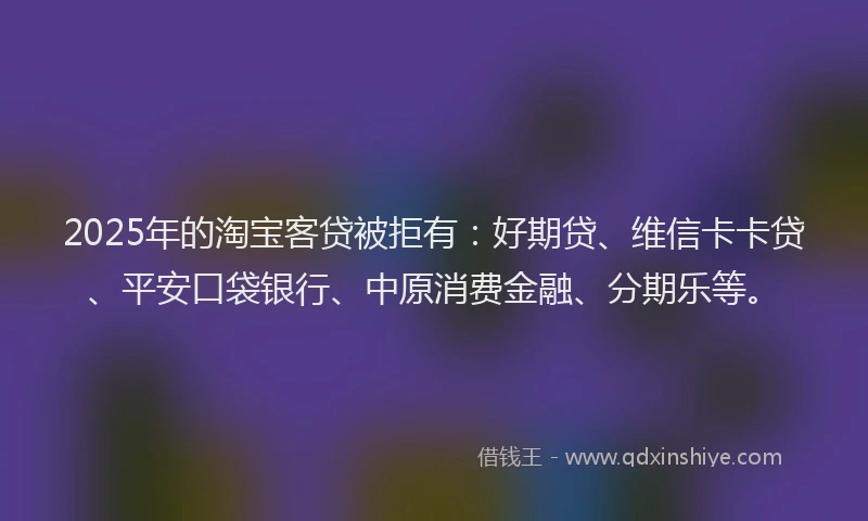 2025年的淘宝客贷被拒有：好期贷、维信卡卡贷、平安口袋银行、中原消费金融、分期乐等。