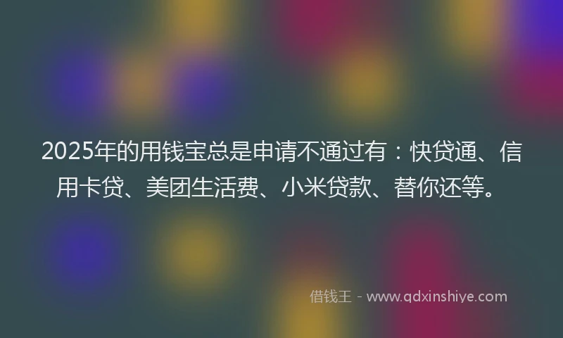2025年的用钱宝总是申请不通过有：快贷通、信用卡贷、美团生活费、小米贷款、替你还等。