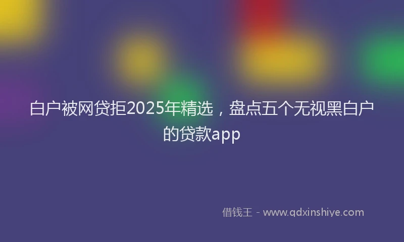 白户被网贷拒2025年精选，盘点五个无视黑白户的贷款app