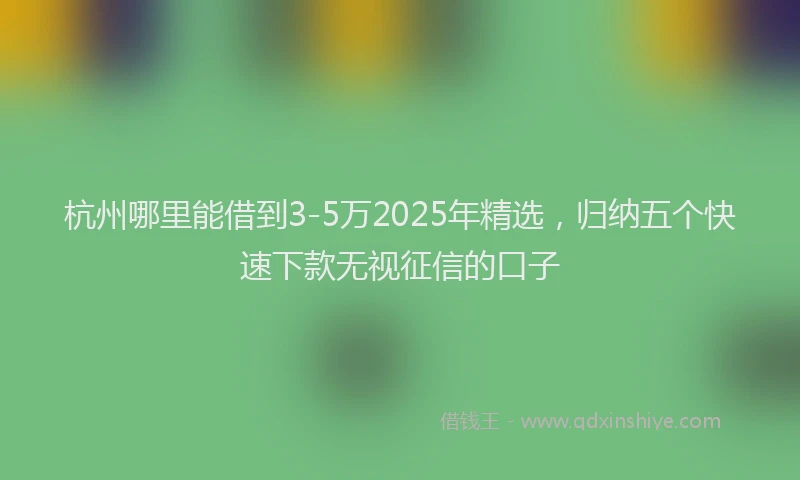 杭州哪里能借到3-5万2025年精选，归纳五个快速下款无视征信的口子