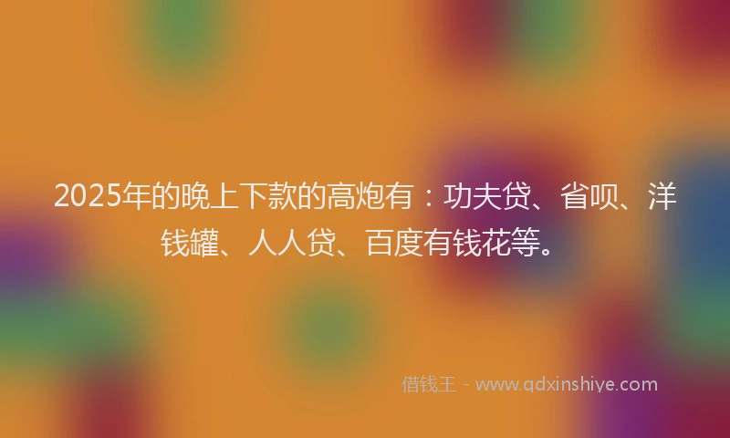 2025年的晚上下款的高炮有：功夫贷、省呗、洋钱罐、人人贷、百度有钱花等。