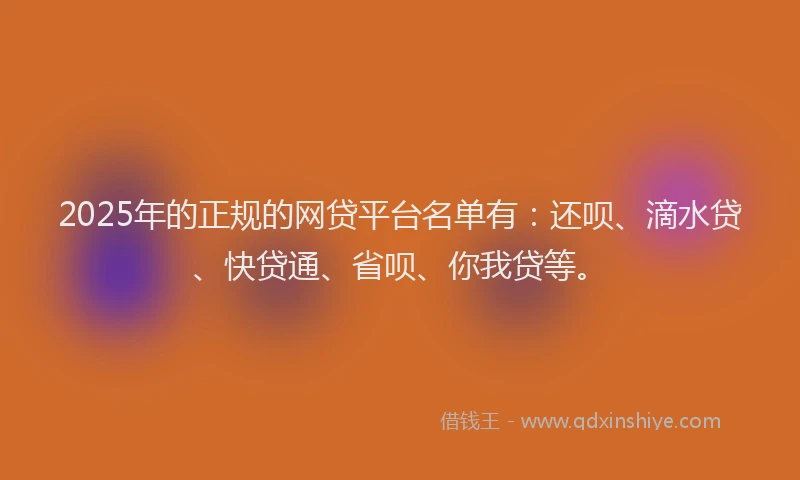 2025年的正规的网贷平台名单有：还呗、滴水贷、快贷通、省呗、你我贷等。