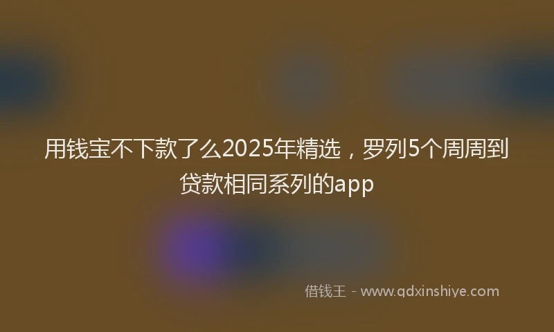 用钱宝不下款了么2025年精选，罗列5个周周到贷款相同系列的app