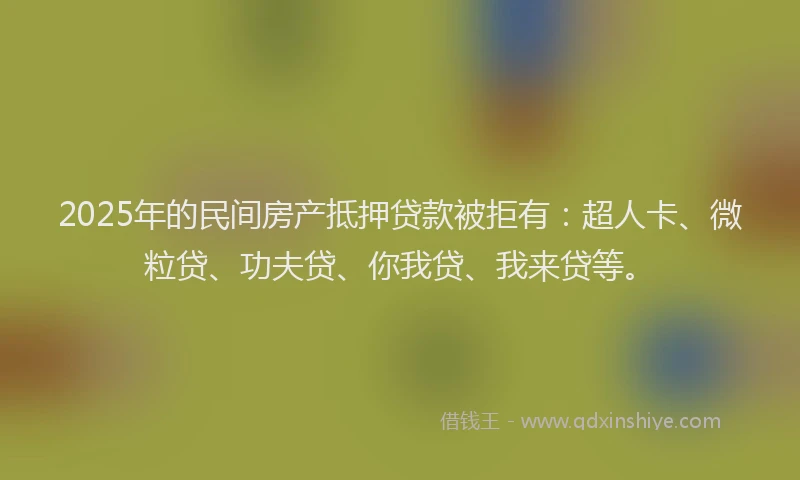 2025年的民间房产抵押贷款被拒有：超人卡、微粒贷、功夫贷、你我贷、我来贷等。