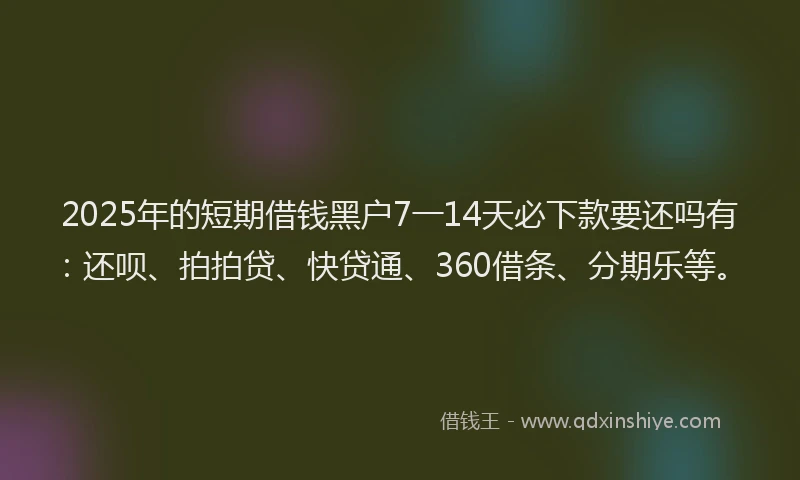 2025年的短期借钱黑户7一14天必下款要还吗有：还呗、拍拍贷、快贷通、360借条、分期乐等。