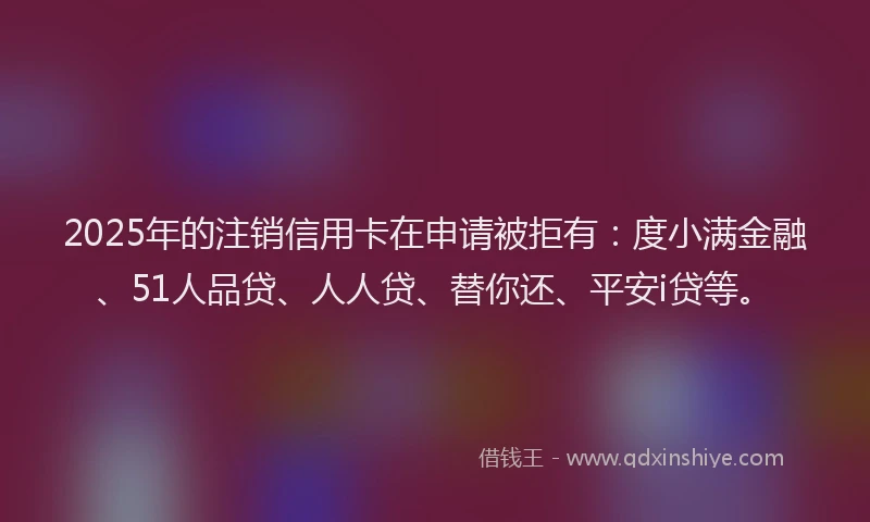 2025年的注销信用卡在申请被拒有：度小满金融、51人品贷、人人贷、替你还、平安i贷等。
