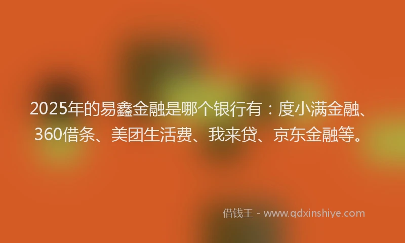 2025年的易鑫金融是哪个银行有：度小满金融、360借条、美团生活费、我来贷、京东金融等。