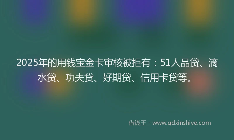 2025年的用钱宝金卡审核被拒有：51人品贷、滴水贷、功夫贷、好期贷、信用卡贷等。
