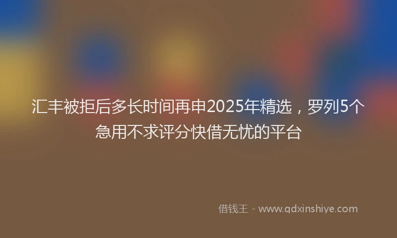 汇丰被拒后多长时间再申2025年精选，罗列5个急用不求评分快借无忧的平台