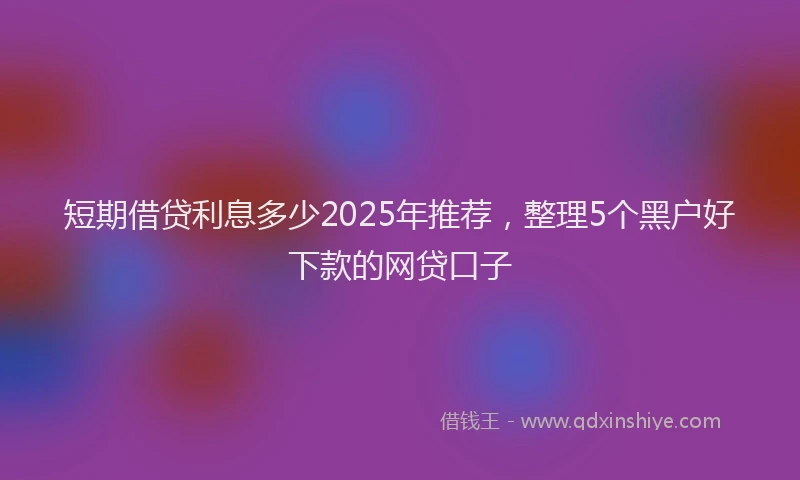 短期借贷利息多少2025年推荐，整理5个黑户好下款的网贷口子