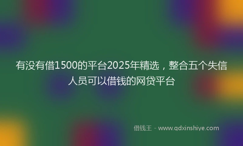 有没有借1500的平台2025年精选，整合五个失信人员可以借钱的网贷平台