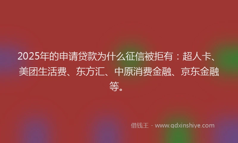 2025年的申请贷款为什么征信被拒有：超人卡、美团生活费、东方汇、中原消费金融、京东金融等。