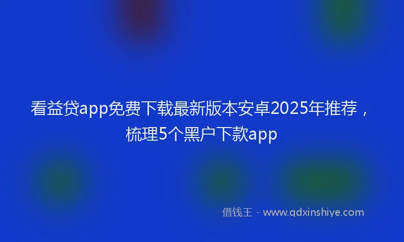看益贷app免费下载最新版本安卓2025年推荐，梳理5个黑户下款app
