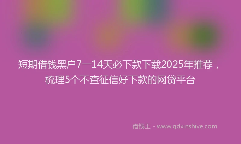 短期借钱黑户7一14天必下款下载2025年推荐，梳理5个不查征信好下款的网贷平台