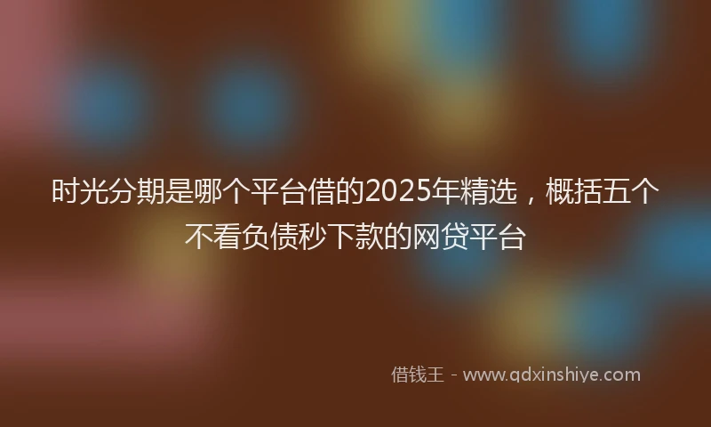 时光分期是哪个平台借的2025年精选，概括五个不看负债秒下款的网贷平台