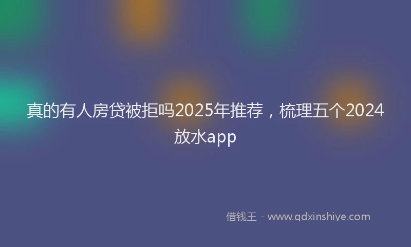 真的有人房贷被拒吗2025年推荐，梳理五个2024放水app