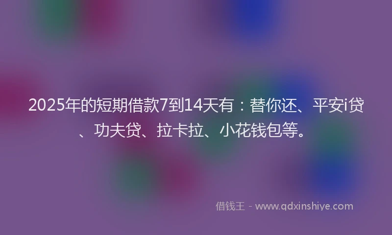 2025年的短期借款7到14天有：替你还、平安i贷、功夫贷、拉卡拉、小花钱包等。